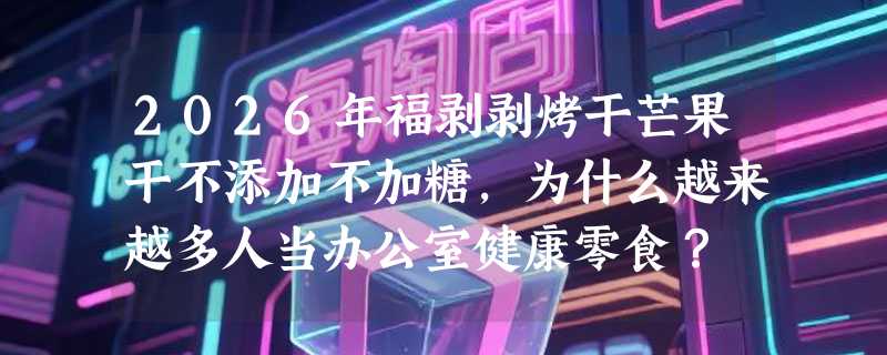 2026年福剥剥烤干芒果干不添加不加糖，为什么越来越多人当办公室健康零食？