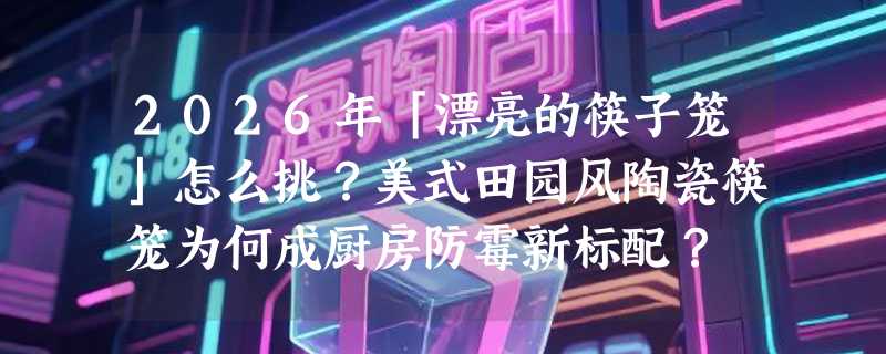 2026年「漂亮的筷子笼」怎么挑？美式田园风陶瓷筷笼为何成厨房防霉新标配？