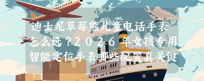 迪士尼草莓熊儿童电话手表怎么选？2026年女孩专用智能定位手表哪些配置真关键？
