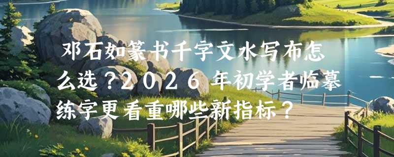 邓石如篆书千字文水写布怎么选？2026年初学者临摹练字更看重哪些新指标？