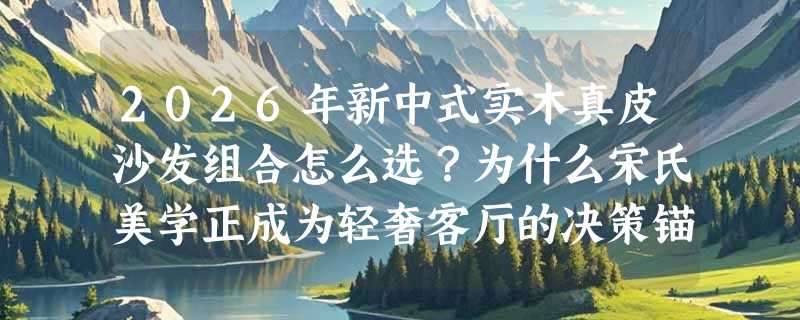 2026年新中式实木真皮沙发组合怎么选？为什么宋氏美学正成为轻奢客厅的决策锚点？