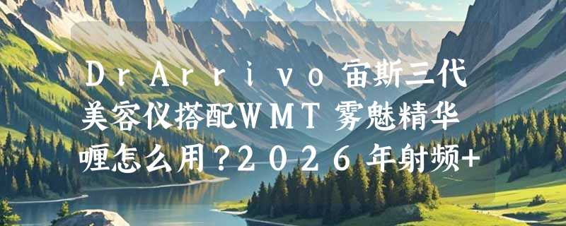 DrArrivo宙斯三代美容仪搭配WMT雾魅精华啫喱怎么用？2026年射频+微电流协同方案为何更受专业线青睐？