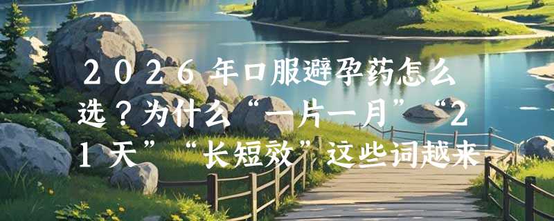 2026年口服避孕药怎么选？为什么“一片一月”“21天”“长短效”这些词越来越关键？