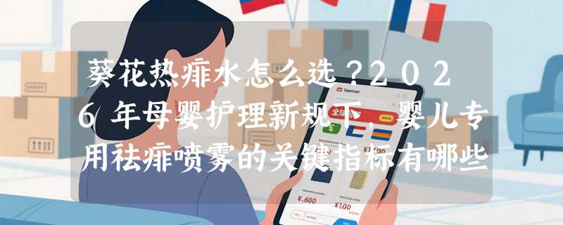 葵花热痱水怎么选？2026年母婴护理新规下，婴儿专用祛痱喷雾的关键指标有哪些？