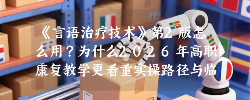 《言语治疗技术》第2版怎么用？为什么2026年高职康复教学更看重实操路径与临床映射？