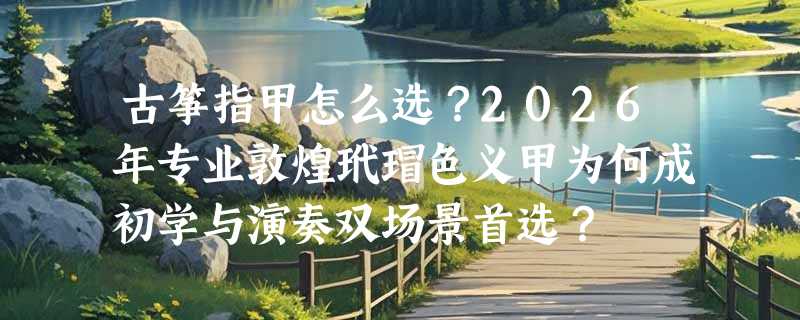 古筝指甲怎么选？2026年专业敦煌玳瑁色义甲为何成初学与演奏双场景首选？