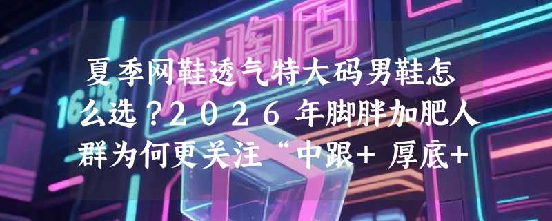 夏季网鞋透气特大码男鞋怎么选？2026年脚胖加肥人群为何更关注“中跟+厚底+拼色车缝线”组合？