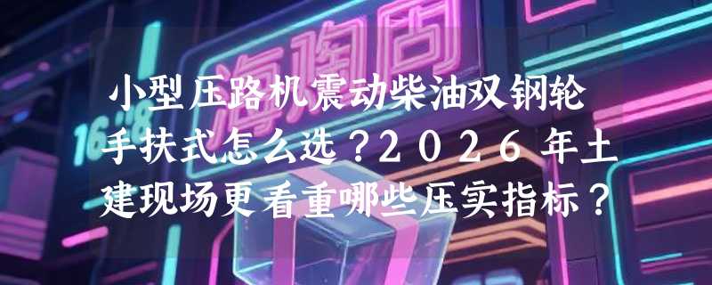 小型压路机震动柴油双钢轮手扶式怎么选？2026年土建现场更看重哪些压实指标？