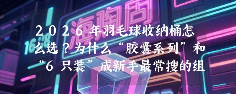 2026年羽毛球收纳桶怎么选？为什么“胶囊系列”和“6只装”成新手最常搜的组合词？