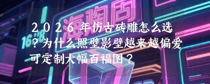 2026年仿古砖雕怎么选？为什么照壁影壁越来越偏爱可定制大幅百福图？