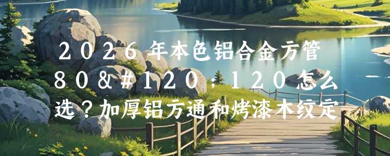 2026年本色铝合金方管80x120怎么选？加厚铝方通和烤漆木纹定制有哪些新门槛？