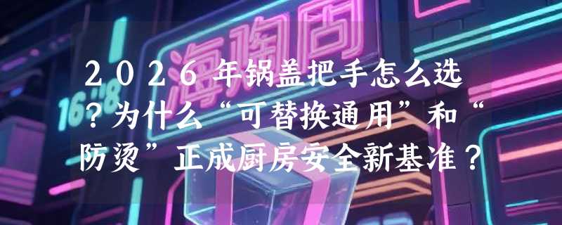2026年锅盖把手怎么选？为什么“可替换通用”和“防烫”正成厨房安全新基准？
