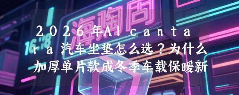 2026年Alcantara汽车坐垫怎么选？为什么加厚单片款成冬季车载保暖新主流？