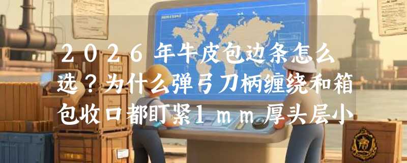 2026年牛皮包边条怎么选？为什么弹弓刀柄缠绕和箱包收口都盯紧1mm厚头层小牛皮？
