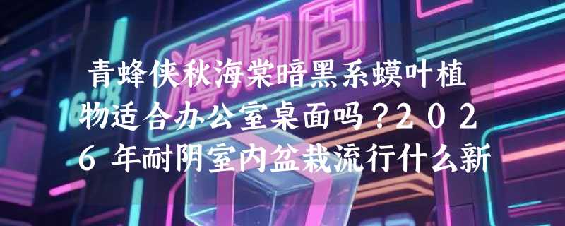 青蜂侠秋海棠暗黑系蟆叶植物适合办公室桌面吗？2026年耐阴室内盆栽流行什么新趋势？
