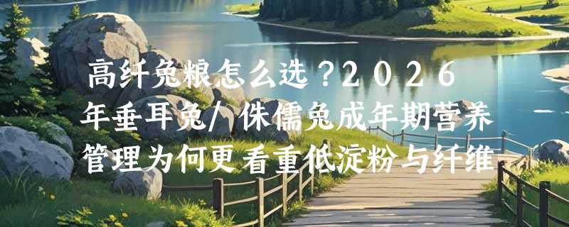 高纤兔粮怎么选？2026年垂耳兔/侏儒兔成年期营养管理为何更看重低淀粉与纤维配比？