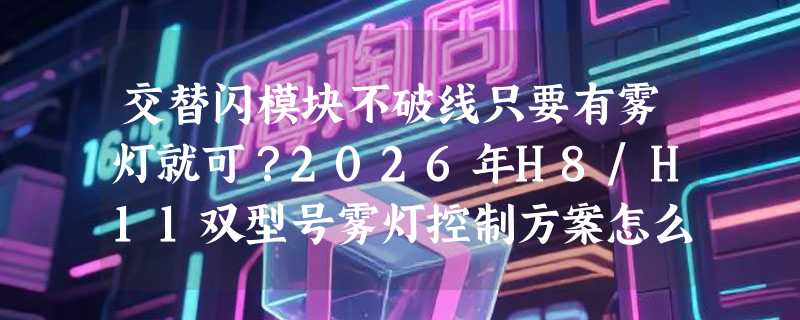 交替闪模块不破线只要有雾灯就可？2026年H8/H11双型号雾灯控制方案怎么选？