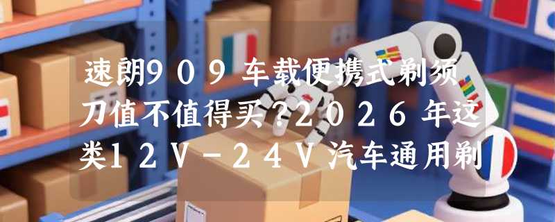 速朗909车载便携式剃须刀值不值得买？2026年这类12V-24V汽车通用剃须刀有哪些新变化？