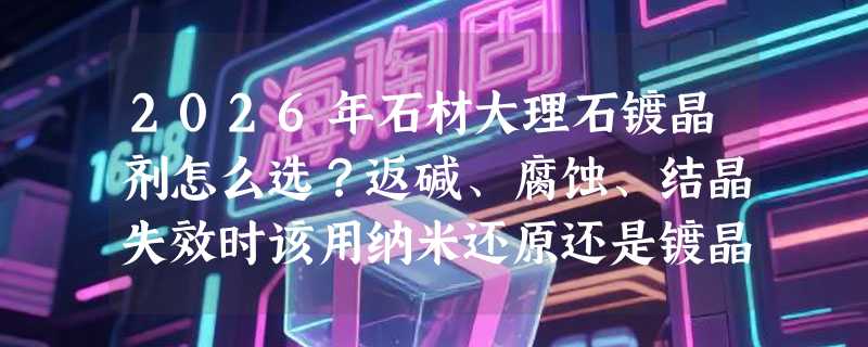 2026年石材大理石镀晶剂怎么选？返碱、腐蚀、结晶失效时该用纳米还原还是镀晶修复？