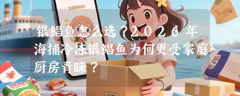 银鲳鱼怎么选？2026年海捕冷冻银鲳鱼为何更受家庭厨房青睐？