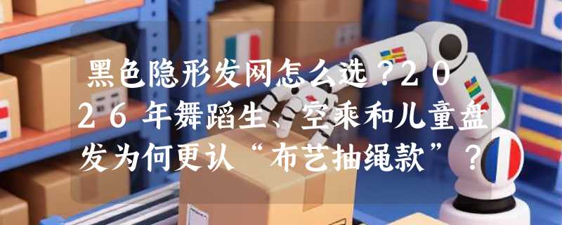 黑色隐形发网怎么选？2026年舞蹈生、空乘和儿童盘发为何更认“布艺抽绳款”？