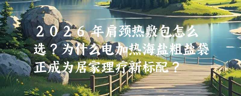 2026年肩颈热敷包怎么选？为什么电加热海盐粗盐袋正成为居家理疗新标配？