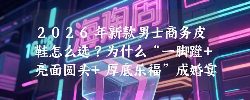 2026年新款男士商务皮鞋怎么选？为什么“一脚蹬+亮面圆头+厚底乐福”成婚宴通勤新标配？