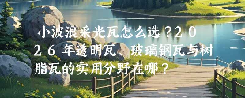 小波浪采光瓦怎么选？2026年透明瓦、玻璃钢瓦与树脂瓦的实用分野在哪？