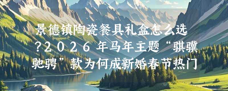 景德镇陶瓷餐具礼盒怎么选？2026年马年主题“骐骥驰骋”款为何成新婚春节热门伴手礼？