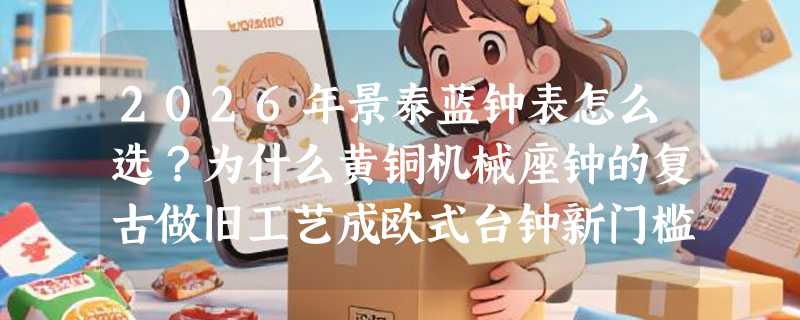 2026年景泰蓝钟表怎么选？为什么黄铜机械座钟的复古做旧工艺成欧式台钟新门槛？