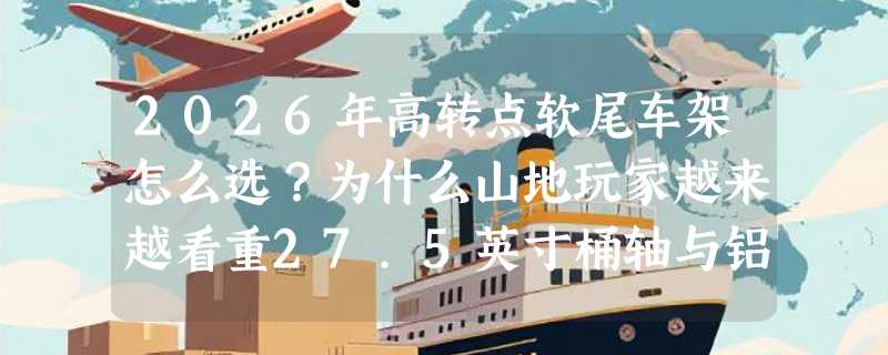 2026年高转点软尾车架怎么选？为什么山地玩家越来越看重27.5英寸桶轴与铝合金AM材质？