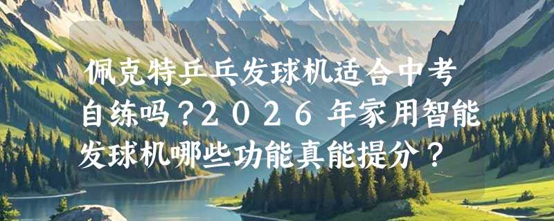 佩克特乒乓发球机适合中考自练吗？2026年家用智能发球机哪些功能真能提分？