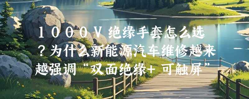 1000V绝缘手套怎么选？为什么新能源汽车维修越来越强调“双面绝缘+可触屏”？