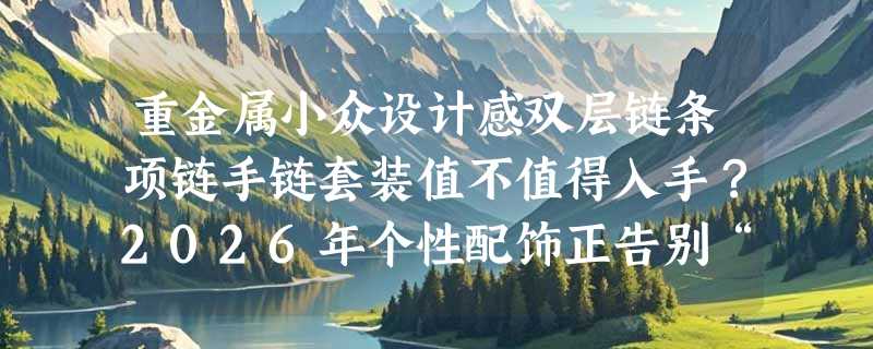 重金属小众设计感双层链条项链手链套装值不值得入手？2026年个性配饰正告别“廉价感”走向材质与结构自觉