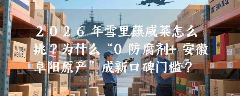 2026年雪里蕻咸菜怎么挑？为什么“0防腐剂+安徽阜阳原产”成新口碑门槛？