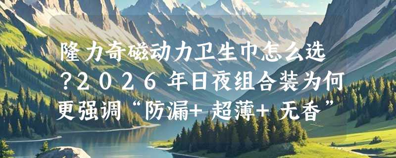 隆力奇磁动力卫生巾怎么选？2026年日夜组合装为何更强调“防漏+超薄+无香”？