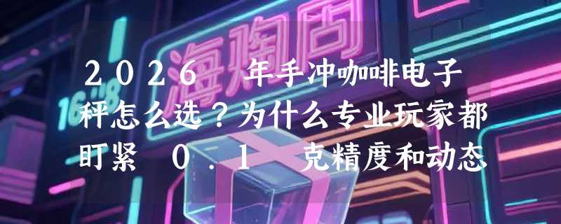 2026 年手冲咖啡电子秤怎么选？为什么专业玩家都盯紧 0.1 克精度和动态反馈？