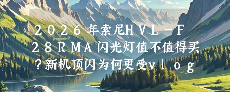 2026年索尼HVL-F28RMA闪光灯值不值得买？新机顶闪为何更受vlog和人像新手青睐？