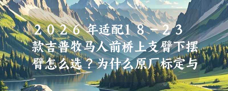 2026年适配18-23款吉普牧马人前桥上支臂下摆臂怎么选？为什么原厂标定与国产适配性成关键分水岭？