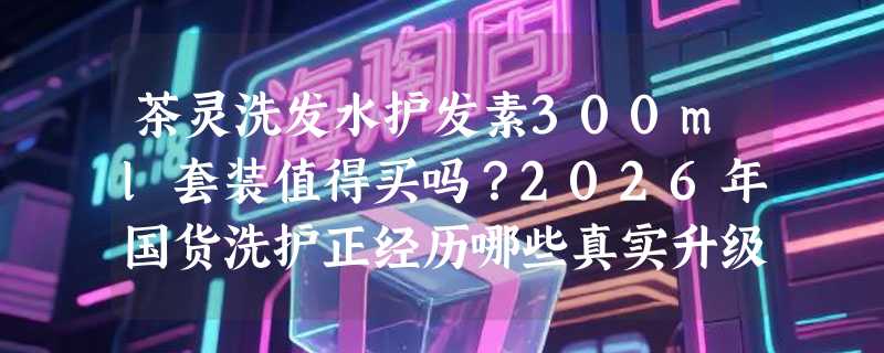 茶灵洗发水护发素300ml套装值得买吗？2026年国货洗护正经历哪些真实升级？