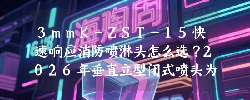 3mmK-ZST-15快速响应消防喷淋头怎么选？2026年垂直立型闭式喷头为何更重“响应时间+安装朝向”？