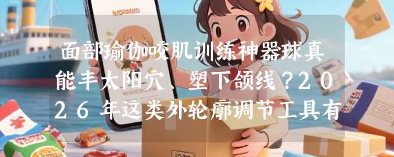 面部瑜伽咬肌训练神器球真能丰太阳穴、塑下颌线？2026年这类外轮廓调节工具有哪些新变化？