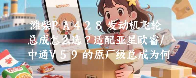 潍柴PA428发动机飞轮总成怎么选？适配亚星欧睿/中通V59的原厂级总成为何越来越看重双质量结构？