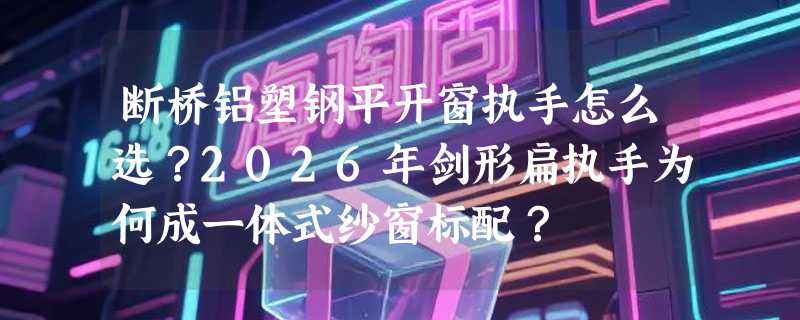 断桥铝塑钢平开窗执手怎么选？2026年剑形扁执手为何成一体式纱窗标配？