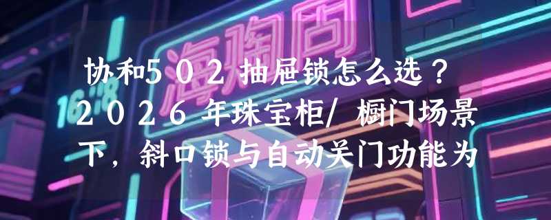 协和502抽屉锁怎么选？2026年珠宝柜/橱门场景下，斜口锁与自动关门功能为何成新刚需？