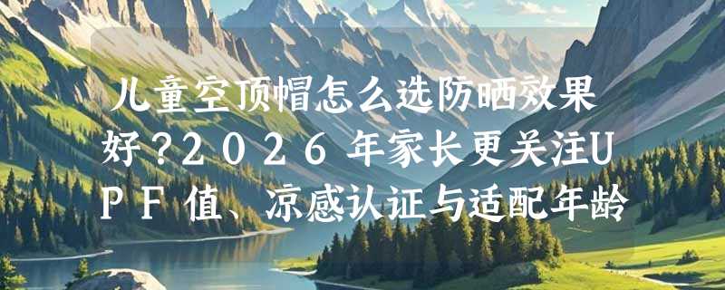 儿童空顶帽怎么选防晒效果好？2026年家长更关注UPF值、凉感认证与适配年龄区间