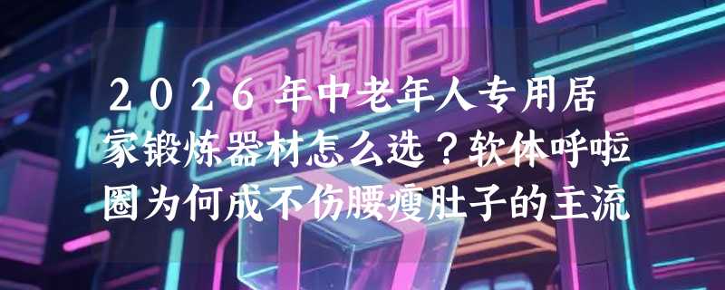 2026年中老年人专用居家锻炼器材怎么选？软体呼啦圈为何成不伤腰瘦肚子的主流之选？
