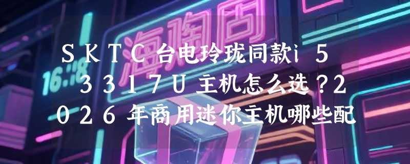 SKTC台电玲珑同款i5 3317U主机怎么选？2026年商用迷你主机哪些配置真能用？