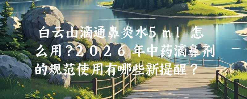 白云山滴通鼻炎水5ml怎么用？2026年中药滴鼻剂的规范使用有哪些新提醒？