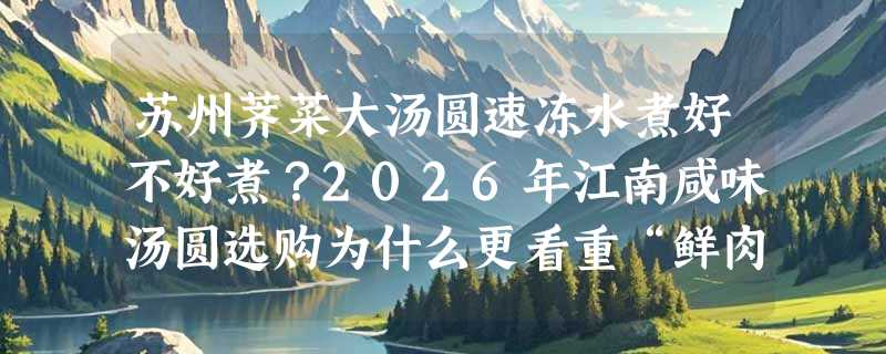 苏州荠菜大汤圆速冻水煮好不好煮？2026年江南咸味汤圆选购为什么更看重“鲜肉+荠菜配比”与“速冻锁鲜工艺”？